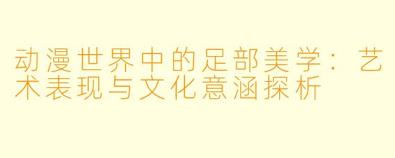 动漫世界中的足部美学：艺术表现与文化意涵探析
