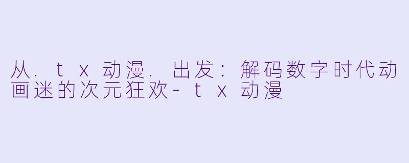 从.tx动漫.出发：解码数字时代动画迷的次元狂欢-tx动漫