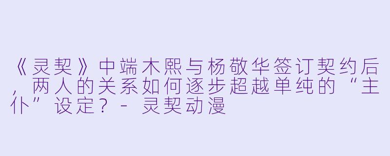 《灵契》中端木熙与杨敬华签订契约后，两人的关系如何逐步超越单纯的“主仆”设定？-灵契动漫