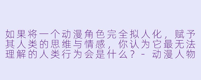 如果将一个动漫角色完全拟人化，赋予其人类的思维与情感，你认为它最无法理解的人类行为会是什么？-动漫人物拟人