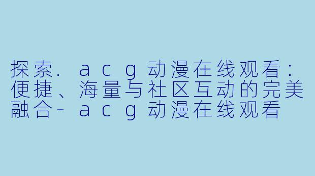 探索.acg动漫在线观看：便捷、海量与社区互动的完美融合-acg动漫在线观看