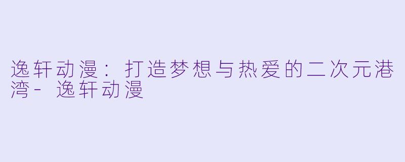 逸轩动漫：打造梦想与热爱的二次元港湾-逸轩动漫