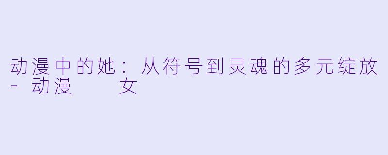 动漫中的她：从符号到灵魂的多元绽放-动漫  女