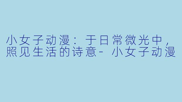 小女子动漫：于日常微光中，照见生活的诗意-小女子动漫