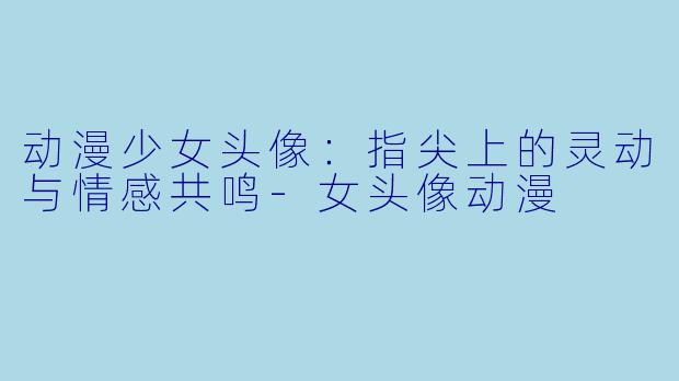 动漫少女头像：指尖上的灵动与情感共鸣-女头像动漫