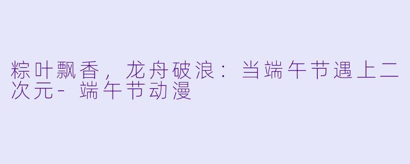 粽叶飘香，龙舟破浪：当端午节遇上二次元-端午节动漫