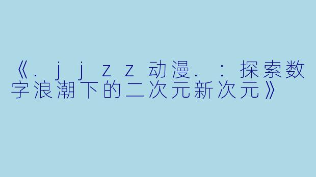 《.jjzz动漫.:探索数字浪潮下的二次元新次元》