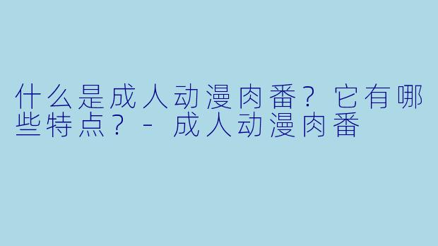 什么是成人动漫肉番？它有哪些特点？-成人动漫肉番