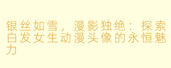 银丝如雪，漫影独绝：探索白发女生动漫头像的永恒魅力
