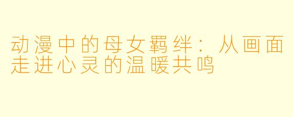 动漫中的母女羁绊：从画面走进心灵的温暖共鸣