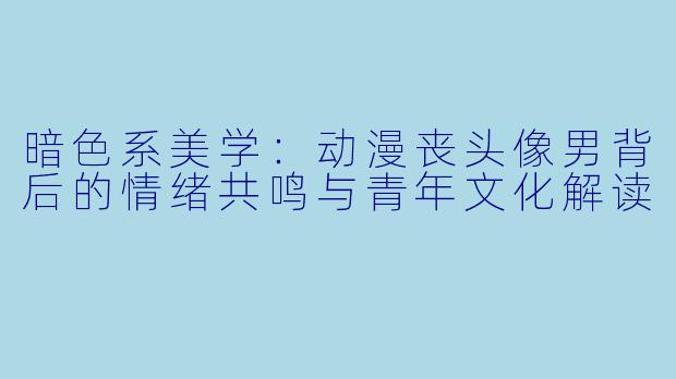 暗色系美学：动漫丧头像男背后的情绪共鸣与青年文化解读