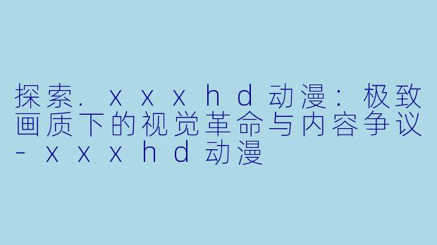 探索.xxxhd动漫：极致画质下的视觉革命与内容争议-xxxhd动漫