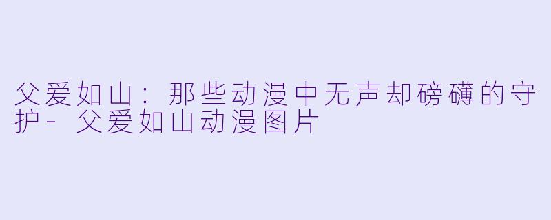父爱如山：那些动漫中无声却磅礴的守护-父爱如山动漫图片