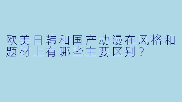 欧美日韩和国产动漫在风格和题材上有哪些主要区别？