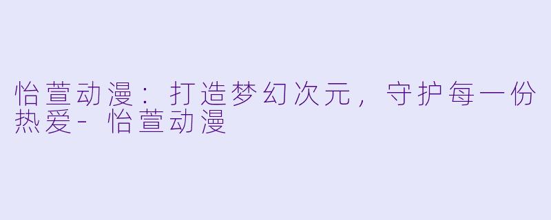 怡萱动漫：打造梦幻次元，守护每一份热爱-怡萱动漫