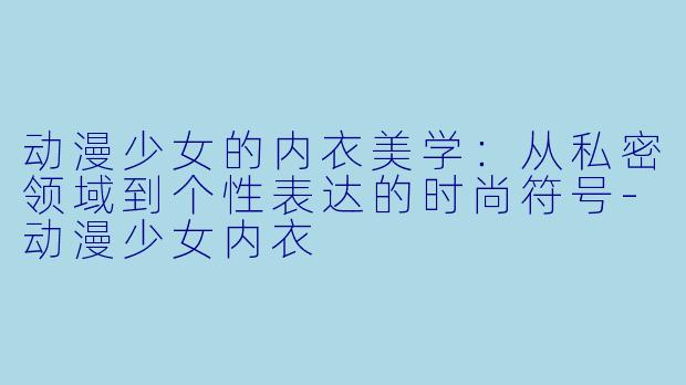 动漫少女的内衣美学：从私密领域到个性表达的时尚符号-动漫少女内衣