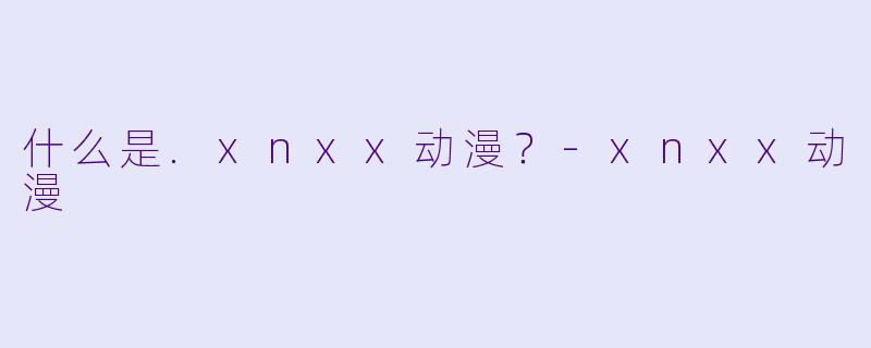 什么是.xnxx动漫？-xnxx动漫