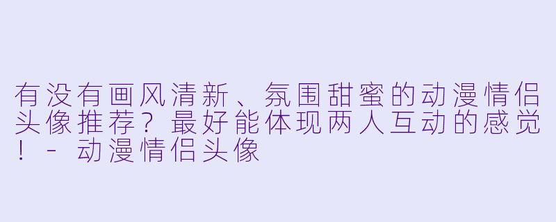 有没有画风清新、氛围甜蜜的动漫情侣头像推荐？最好能体现两人互动的感觉！-动漫情侣头像