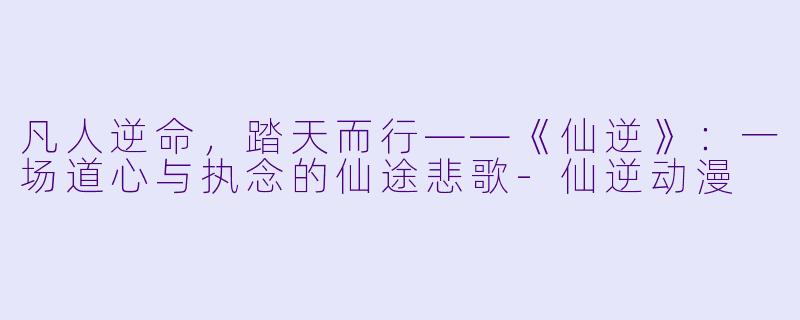 凡人逆命，踏天而行——《仙逆》：一场道心与执念的仙途悲歌-仙逆动漫