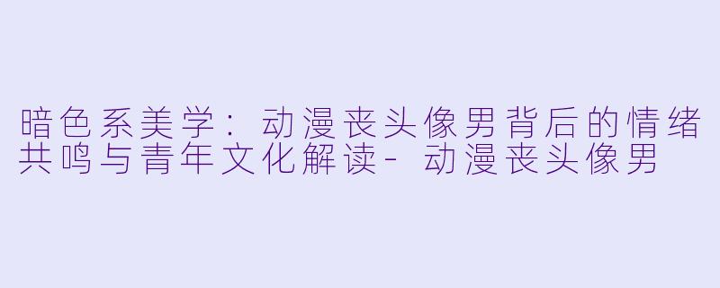 暗色系美学：动漫丧头像男背后的情绪共鸣与青年文化解读-动漫丧头像男