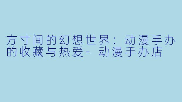 方寸间的幻想世界：动漫手办的收藏与热爱-动漫手办店