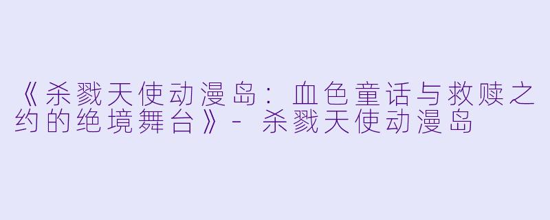 《杀戮天使动漫岛：血色童话与救赎之约的绝境舞台》-杀戮天使动漫岛