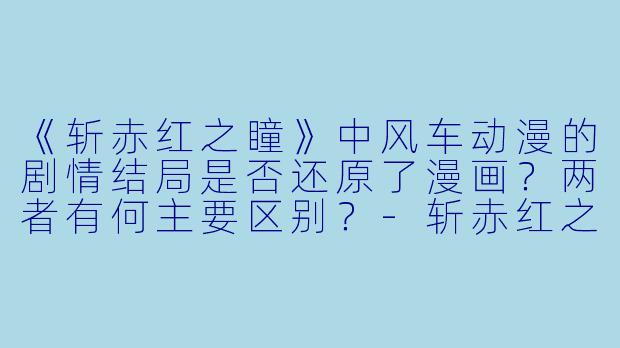 《斩赤红之瞳》中风车动漫的剧情结局是否还原了漫画?两者有何主要区别?-斩赤红之瞳风车动漫