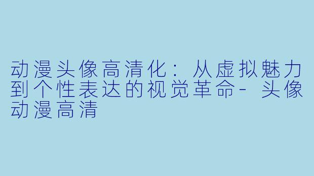 动漫头像高清化：从虚拟魅力到个性表达的视觉革命-头像动漫高清
