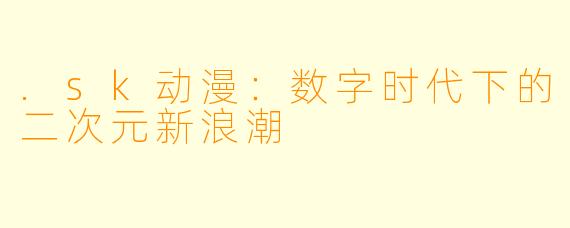 .sk动漫：数字时代下的二次元新浪潮