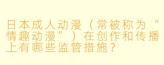 日本成人动漫（常被称为“情趣动漫”）在创作和传播上有哪些监管措施？