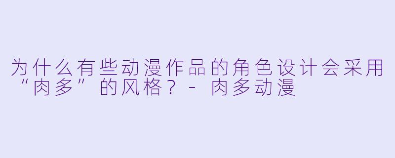 为什么有些动漫作品的角色设计会采用“肉多”的风格？-肉多动漫