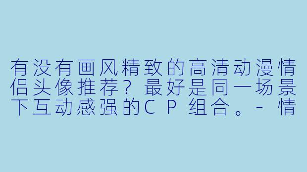 有没有画风精致的高清动漫情侣头像推荐？最好是同一场景下互动感强的CP组合。-情侣头像高清动漫cp