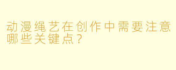 动漫绳艺在创作中需要注意哪些关键点?