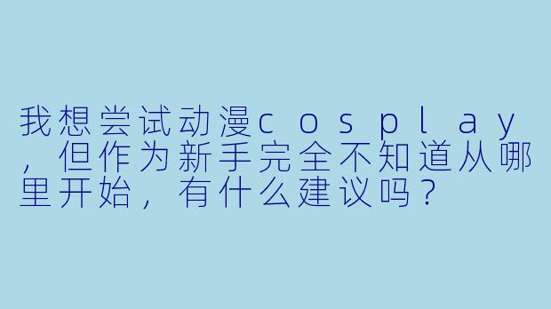 我想尝试动漫cosplay，但作为新手完全不知道从哪里开始，有什么建议吗？