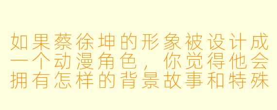 如果蔡徐坤的形象被设计成一个动漫角色，你觉得他会拥有怎样的背景故事和特殊能力？