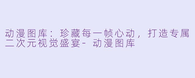动漫图库：珍藏每一帧心动，打造专属二次元视觉盛宴-动漫图库