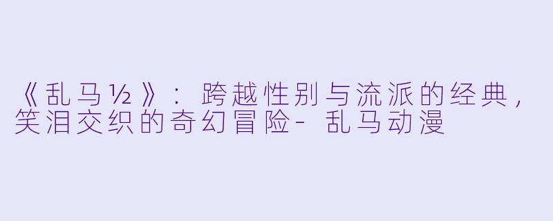 《乱马½》：跨越性别与流派的经典，笑泪交织的奇幻冒险-乱马动漫