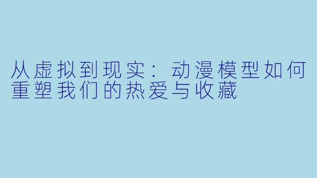 从虚拟到现实：动漫模型如何重塑我们的热爱与收藏