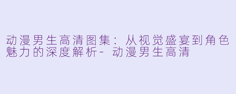 动漫男生高清图集:从视觉盛宴到角色魅力的深度解析-动漫男生高清