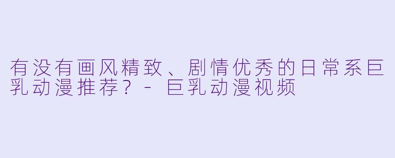 有没有画风精致、剧情优秀的日常系巨乳动漫推荐？-巨乳动漫视频