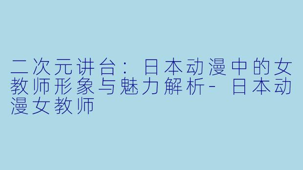 二次元讲台:日本动漫中的女教师形象与魅力解析-日本动漫女教师