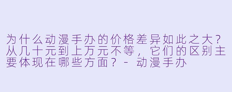 为什么动漫手办的价格差异如此之大？从几十元到上万元不等，它们的区别主要体现在哪些方面？-动漫手办