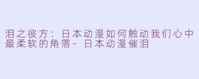 泪之彼方：日本动漫如何触动我们心中最柔软的角落-日本动漫催泪