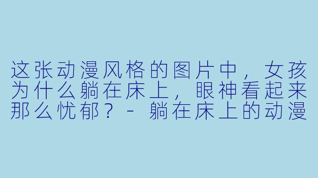 这张动漫风格的图片中，女孩为什么躺在床上，眼神看起来那么忧郁？