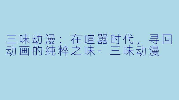 三味动漫：在喧嚣时代，寻回动画的纯粹之味-三味动漫
