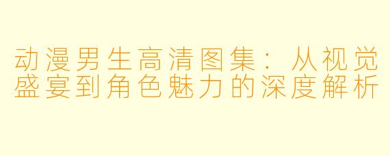 动漫男生高清图集:从视觉盛宴到角色魅力的深度解析