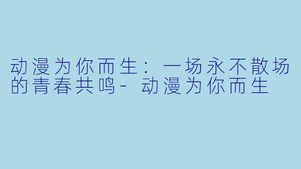 动漫为你而生：一场永不散场的青春共鸣-动漫为你而生