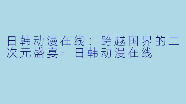 日韩动漫在线：跨越国界的二次元盛宴-日韩动漫在线