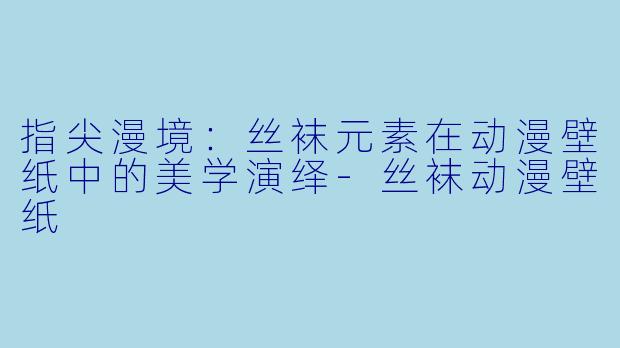 指尖漫境：丝袜元素在动漫壁纸中的美学演绎-丝袜动漫壁纸