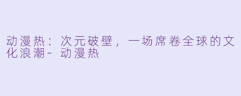 动漫热：次元破壁，一场席卷全球的文化浪潮-动漫热